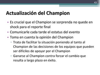 Actualización del Champion Es crucial que el Champion se sorprenda no quede en shock para el reporte final Comunicarle cada tarde el estatus del evento Toma en cuenta la opinión del Champion Trata de facilitar la situación poniendo al tanto al Champion de las decisiones de los equipos que pueden ser difíciles de apoyar por el Champion Ganarse al Champion contra forzar el cambio que resulta a largo plazo en éxito. 