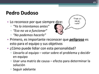 Pedro Dudoso Lo reconoce por que siempre dice: “ Ya lo intentamos antes” “ Eso no va a funcionar” “ No podemos hacerlo” Primero, es importante reconocer que  peligroso  es esto para el equipo y sus objetivos ¿Cómo puede lidiar con esta personalidad? Llevarlo al equipo – votar sobre el problema y decidir en equipo Usar una matriz de causa – efecto para determinar la solución Seguir adelante 