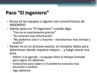 Paco “El Ingeniero” Busca en los equipos a alguien con características de INGERIERO Sabrás quien es “El Ingeniero” cuando diga: “ Eso no es exactamente preciso” “ Se necesita más información” “ No podemos solo ir y hacerlo – necesitamos mas tiempo y análisis” Kaizen no es un proceso exacto, es recopilar datos para determinar donde requiere mejora … y luego atacar esa área. Referir a la agenda – el equipo tiene el tiempo limitado para lograr los objetivos Votaciones para saber si el problema necesita mas discusión o análisis Siga adelante  