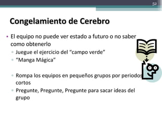 Congelamiento de Cerebro El equipo no puede ver estado a futuro o no saber como obtenerlo Juegue el ejercicio del “campo verde” “ Manga Mágica” Rompa los equipos en pequeños grupos por periodos cortos Pregunte, Pregunte, Pregunte para sacar ideas del grupo 