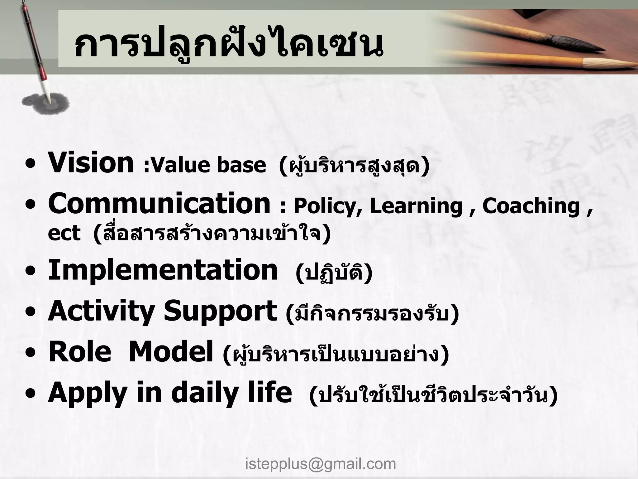การปลูกฝังไคเซน

• Vision :Value base (ผูบริหารสูงสุด)
                        ้
• Communication : Policy, Learning , Coaching ,
          ื่
    ect (สอสารสร้างความเข้าใจ)
•   Implementation (ปฏิบ ัติ)
•   Activity Support (มีกจกรรมรองร ับ)
                          ิ
•   Role Model (ผูบริหารเป็นแบบอย่าง)
                   ้
•   Apply in daily life (ปร ับใชเป็นชวตประจาว ัน)
                                ้    ี ิ


                      istepplus@gmail.com
 