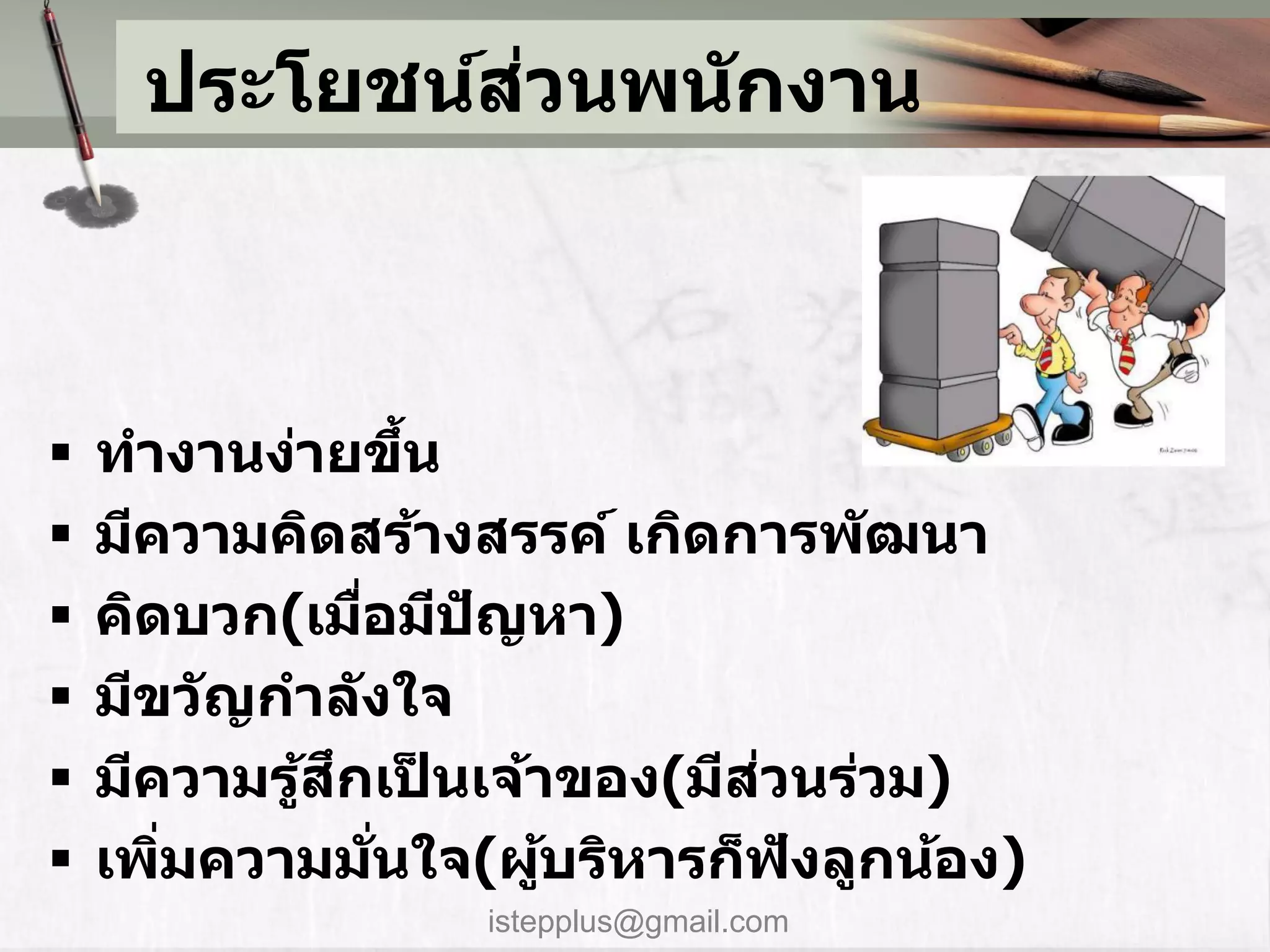่
     ประโยชน์สวนพน ักงาน



   ทางานง่ายขึน     ้
   มีความคิดสร้างสรรค์ เกิดการพ ัฒนา
   คิดบวก(เมือมีปญหา)
                ่      ั
   มีขว ัญกาล ังใจ
           ้ ึ ็            ่
    มีความรูสกเปนเจ้าของ(มีสวนร่วม)
   เพิมความมนใจ(ผูบริหารก็ฟงลูกน้อง)
       ่          ่ั     ้     ั
                 istepplus@gmail.com
 