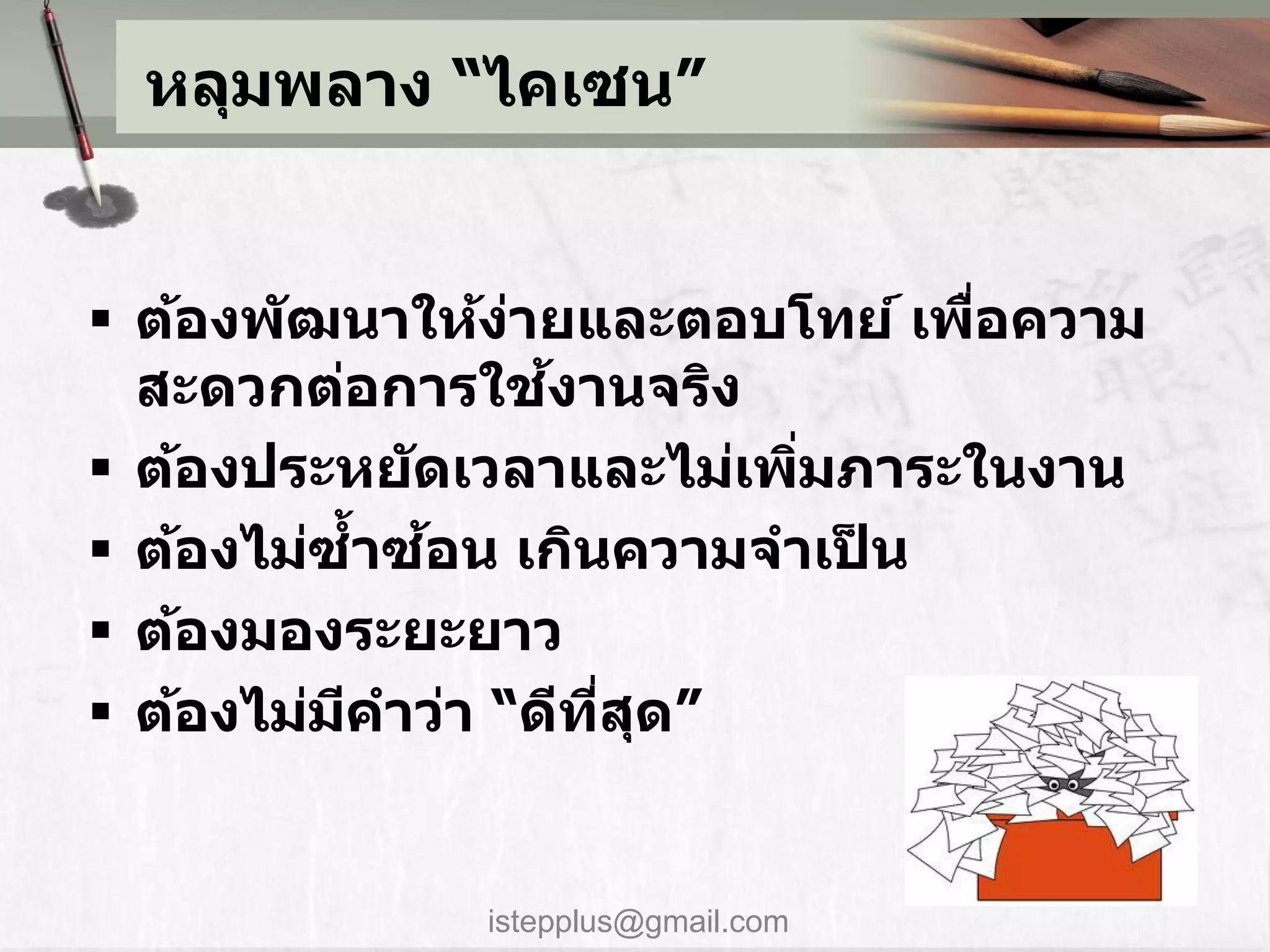 หลุมพลาง “ไคเซน”


 ต้องพ ัฒนาให้งายและตอบโทย์ เพือความ
                 ่               ่
                   ้
  สะดวกต่อการใชงานจริง
 ต้องประหย ัดเวลาและไม่เพิมภาระในงาน
                           ่
            ้ ้
 ต้องไม่ซาซอน เกินความจาเปน ็
 ต้องมองระยะยาว
 ต้องไม่มคาว่า “ดีทสด”
          ี          ี่ ุ


             istepplus@gmail.com
 