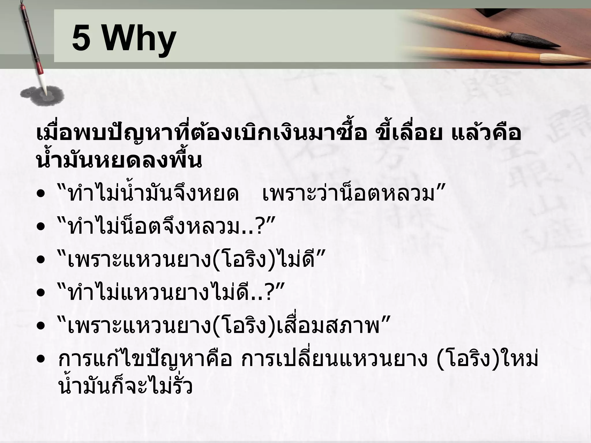 5 Why

                                     ื้ ้ ่
เมือพบปัญหาทีตองเบิกเงินมาซอ ขีเลือย แล้วคือ
    ่                   ่ ้
นาม ันหยดลงพืน
  ้                   ้
• “ทำไม่น้ ำมันจึงหยด เพรำะว่ำน็ อตหลวม”
• “ทำไม่น็อตจึงหลวม..?”
• “เพรำะแหวนยำง(โอริง)ไม่ด”        ี
• “ทำไม่แหวนยำงไม่ด..?”     ี
                              ื่
• “เพรำะแหวนยำง(โอริง)เสอมสภำพ”
• กำรแก ้ไขปั ญหำคือ กำรเปลียนแหวนยำง (โอริง)ใหม่
                                 ่
    น้ ำมันก็จะไม่รั่ว
 