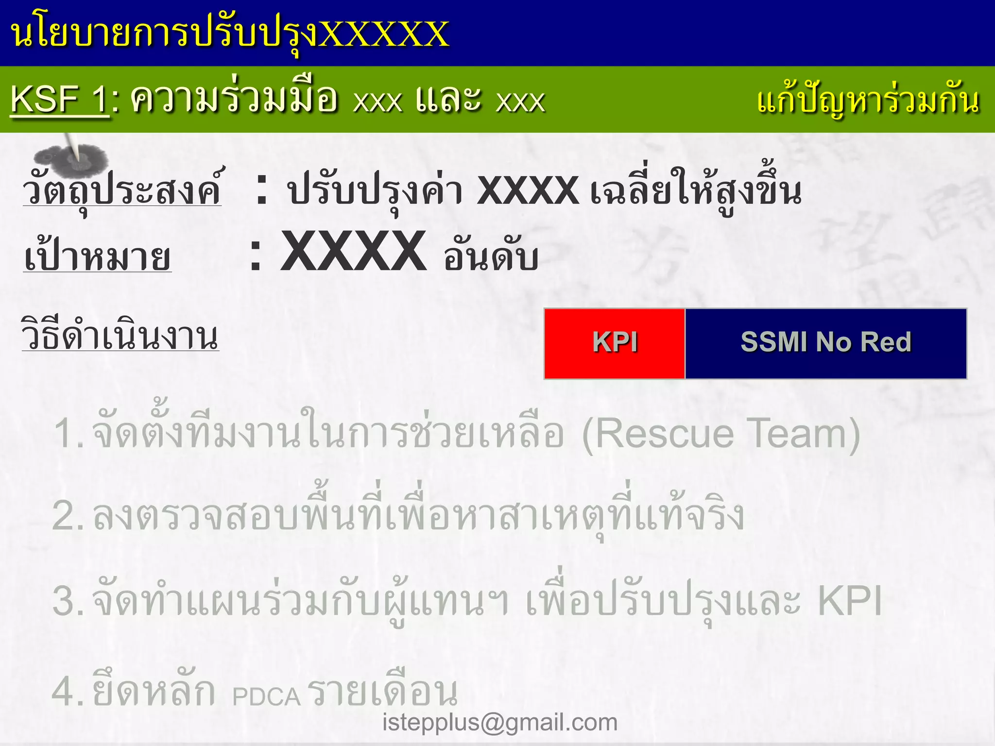 นโยบายการปรับปรุงXXXXX
KSF 1:   ความร่วมมือ XXX และ XXX                  แก้ ปัญหาร่วมกัน
วัตถุประสงค์ : ปรับปรุงค่า XXXX เฉลียให้สูงขึ้ น
                                    ่
เปาหมาย : XXXX อันดับ
  ้
วิธดาเนินงาน
    ี                           KPI       SSMI No Red


  1. จัดตั้งทีมงานในการช่วยเหลือ (Rescue Team)
  2. ลงตรวจสอบพื้นที่เพื่อหาสาเหตุท่แท้ จริง
                                    ี
  3. จัดทาแผนร่ วมกับผู้แทนฯ          เพื่อปรับปรุงและ KPI
  4. ยึดหลัก   PDCA   รายเดือน
                          istepplus@gmail.com
 