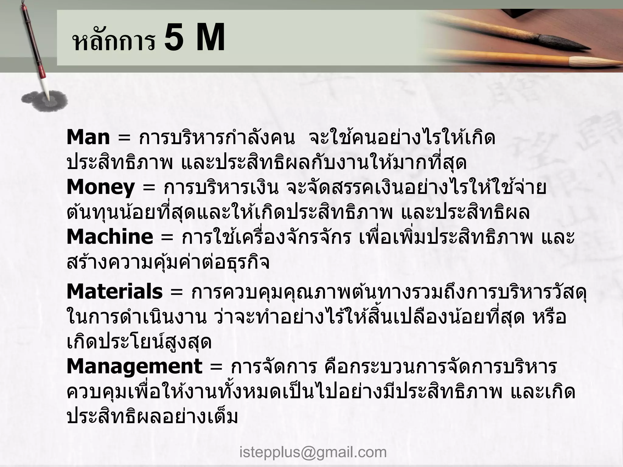หลักการ 5 M

                                 ้
Man = กำรบริหำรกำลังคน จะใชคนอย่ำงไรให ้เกิด
      ิ                   ิ
ประสทธิภำพ และประสทธิผลกับงำนให ้มำกทีสด     ่ ุ
Money = กำรบริหำรเงิน จะจัดสรรคเงินอย่ำงไรให ้ใชจ่ำย     ้
                               ิ
ต ้นทุนน ้อยทีสดและให ้เกิดประสทธิภำพ และประสทธิผล
              ่ ุ                                  ิ
                        ้ ่                      ิ
Machine = กำรใชเครืองจักรจักร เพือเพิมประสทธิภำพ และ
                                    ่    ่
สร ้ำงควำมคุ ้มค่ำต่อธุรกิจ
Materials = กำรควบคุมคุณภำพต ้นทำงรวมถึงกำรบริหำรวัสดุ
                                      ้ิ
ในกำรดำเนินงำน ว่ำจะทำอย่ำงไร ้ให ้สนเปลืองน ้อยทีสด หรือ
                                                     ่ ุ
เกิดประโยน์สงสุด
               ู
Management = กำรจัดกำร คือกระบวนกำรจัดกำรบริหำร
           ่          ้                    ิ
ควบคุมเพือให ้งำนทังหมดเป็ นไปอย่ำงมีประสทธิภำพ และเกิด
        ิ
ประสทธิผลอย่ำงเต็ม
                   istepplus@gmail.com
 