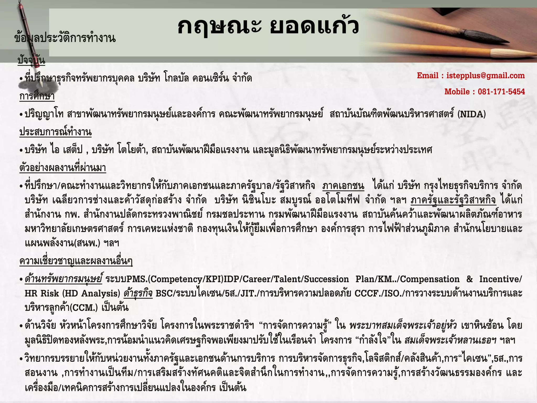 ข้อมูลประวัติการทางาน                  กฤษณะ ยอดแก้ว
ปัจจุบนั
• ที่ปรึกษาธุรกิจทรัพยากรบุคคล บริษท โกลบัล คอนเซิรน จากัด
                                        ั           ์                                              Email : istepplus@gmail.com
การศึกษา                                                                                                  Mobile : 081-171-5454
• ปริญญาโท สาขาพัฒนาทรัพยากรมนุ ษย์และองค์การ คณะพัฒนาทรัพยากรมนุ ษย์ สถาบันบัณฑิตพัฒนบริหารศาสตร์ (NIDA)
ประสบการณ์ทางาน
• บริษท ไอ เสต็ป , บริษท โตโยต้า, สถาบันพัฒนาฝี มือแรงงาน และมูลนิ ธพฒนาทรัพยากรมนุ ษย์ระหว่างประเทศ
         ั               ั                                           ิ ั
ตัวอย่างผลงานที่ผ่านมา
• ที่ปรึกษา/คณะทางานและวิทยากรให้กบภาคเอกชนและภาครัฐบาล/รัฐวิสาหกิจ ภาคเอกชน ได้แก่ บริษท กรุงไทยธุรกิจบริการ จากัด
                                          ั                                                      ั
  บริษัท เฉลียวการช่ างและค้าวัสดุ ก่อสร้าง จากัด บริษัท นิ ชินโบะ สมบู รณ์ ออโตโมทีฟ จากัด ฯลฯ ภาครัฐและรัฐวิ สาหกิจ ได้แ ก่
  สานักงาน กพ. สานักงานปลัดกระทรวงพาณิ ชย์ กรมชลประทาน กรมพัฒนาฝี มือแรงงาน สถาบันค้นคว้าและพัฒนาผลิตภัณฑ์อาหาร
  มหาวิทยาลัยเกษตรศาสตร์ การเคหะแห่งชาติ กองทุนเงินให้กูยืมเพื่อการศึกษา องค์การสุรา การไฟฟ้ าส่วนภูมิภาค สานักนโยบายและ
                                                              ้
  แผนพลังงาน(สนพ.) ฯลฯ
ความเชี่ยวชาญและผลงานอืนๆ   ่
• ด้านทรัพยากรมนุ ษย์ ระบบPMS.(Competency/KPI)IDP/Career/Talent/Succession Plan/KM../Compensation & Incentive/
  HR Risk (HD Analysis) ด้าธุ รกิจ BSC/ระบบไคเซน/5ส./JIT./การบริหารความปลอดภัย CCCF./ISO./การวางระบบด้านงานบริการและ
  บริหารลูกค้า(CCM.) เป็ นต้น
• ด้านวิจย หัวหน้าโครงการศึกษาวิจย โครงการในพระราชดาริฯ “การจัดการความรู ” ใน พระบาทสมเด็จพระเจ้าอยู่หว เขาหินซ้อน โดย
           ั                          ั                                        ้                             ั
  มูลนิ ธิปิดทองหลังพระ,การน้อมนาแนวคิดเศรษฐกิจพอเพียงมาปรับใช้ในเรือนจา โครงการ “กาลังใจ”ใน สมเด็จพระเจ้าหลานเธอฯ ฯลฯ
• วิทยากรบรรยายให้กบหน่ วยงานทังภาครัฐและเอกชนด้านการบริการ การบริหารจัดการธุรกิจ,โลจิสติกส์/คลังสินค้า,การ“ไคเซน”,5ส.,การ
                       ั            ้
  สอนงาน ,การทางานเป็ นทีม /การเสริมสร้างทัศนคติและจิตสานึ กในการทางาน,,การจัดการความรู ,้ การสร้างวัฒนธรรมองค์กร และ
  เครื่องมือ/เทคนิ คการสร้างการเปลี่ยนแปลงในองค์กร เป็ นต้น
 