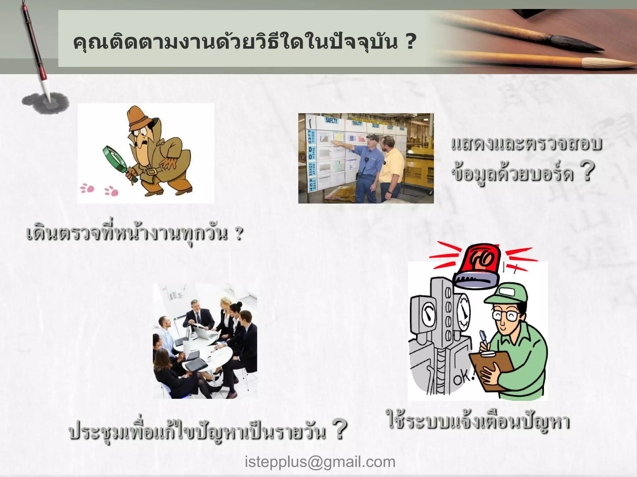 คุณติดตามงานด้วยวิธใดในปัจจุบ ัน ?
                        ี



                                                     แสดงและตรวจสอบ
                                                     ข้ อมูลด้ วยบอร์ ด ?

เดินตรวจทีหน้างานทุกวัน ?
          ่




    ประชุ มเพือแก้ไขปัญหาเป็ นรายวัน ?
              ่                              ใช้ ระบบแจ้ งเตือนปัญหา
                            istepplus@gmail.com
 