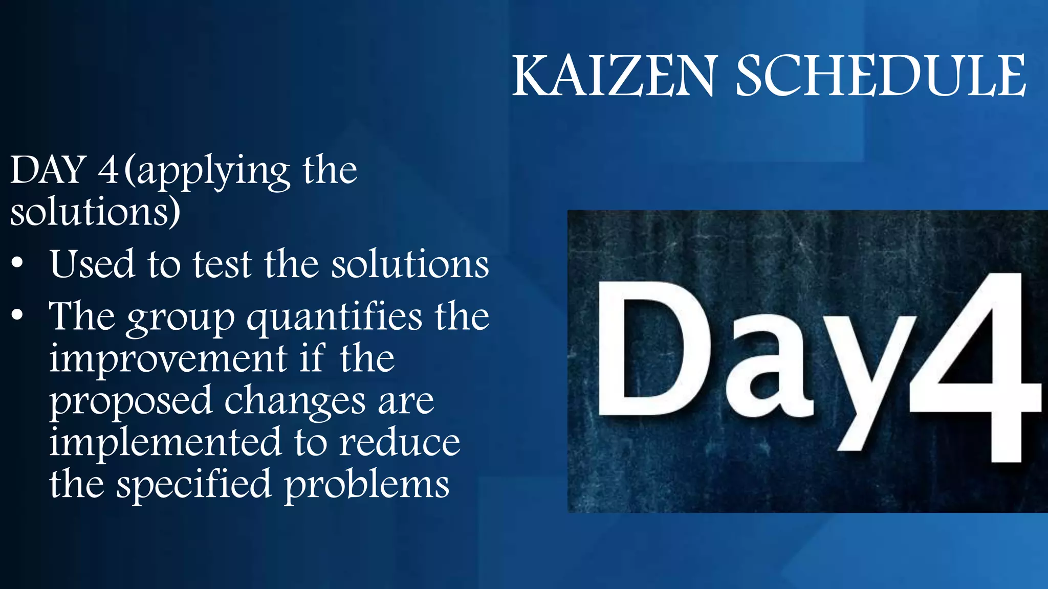 KAIZEN SCHEDULE
DAY 4(applying the
solutions)
• Used to test the solutions
• The group quantifies the
  improvement if the
  proposed changes are
  implemented to reduce
  the specified problems
 