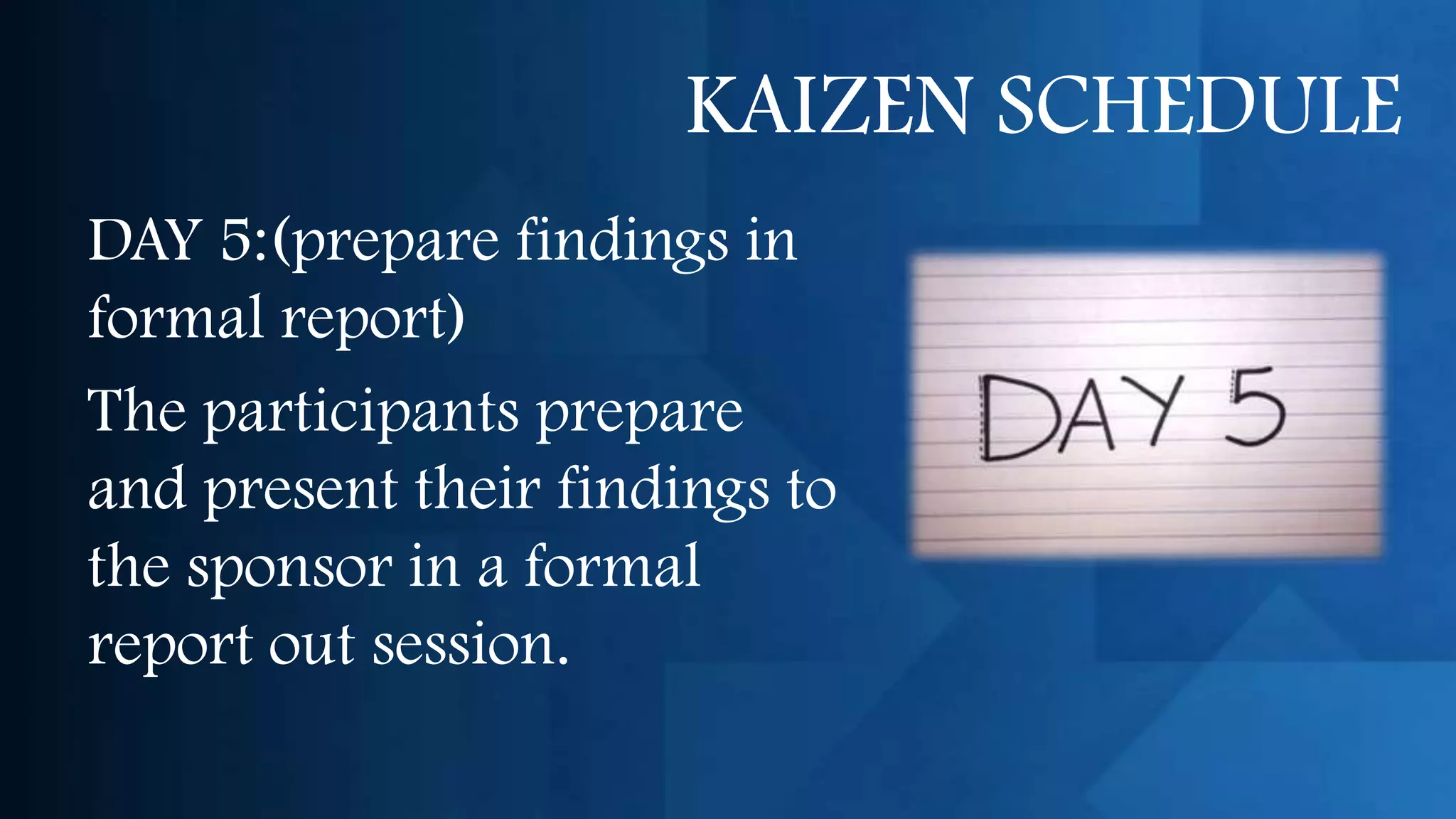 KAIZEN SCHEDULE
DAY 5:(prepare findings in
formal report)
The participants prepare
and present their findings to
the sponsor in a formal
report out session.
 
