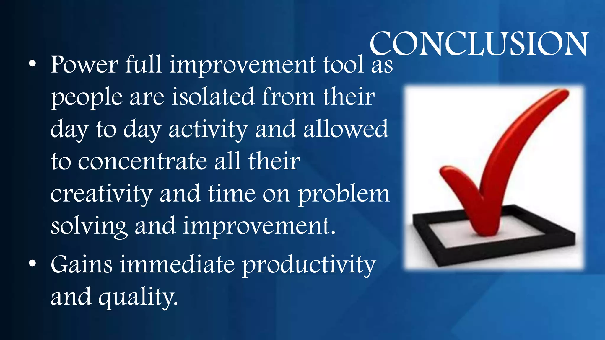 •
                                CONCLUSION
    Power full improvement tool as
  people are isolated from their
  day to day activity and allowed
  to concentrate all their
  creativity and time on problem
  solving and improvement.
• Gains immediate productivity
  and quality.
 