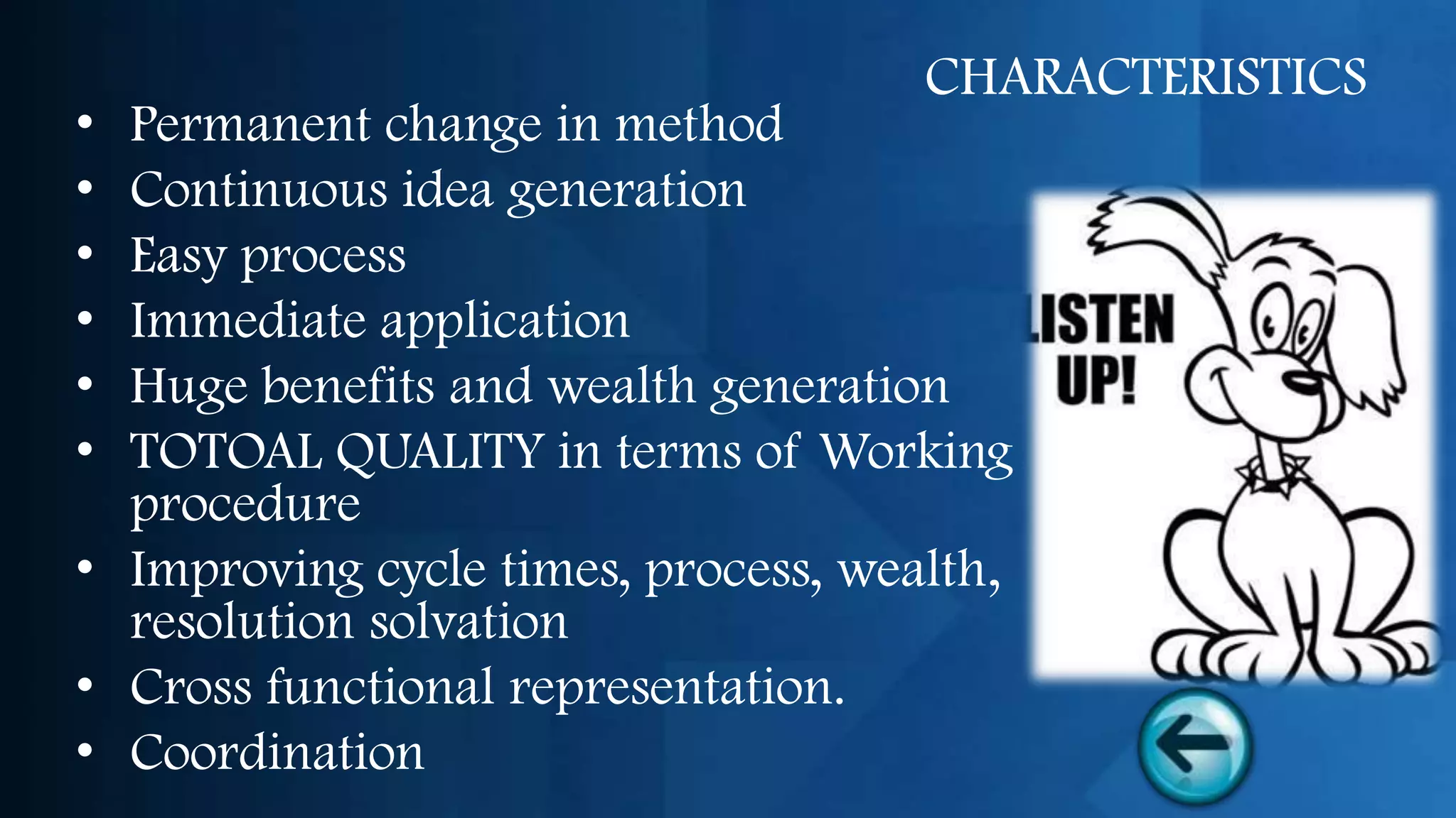 CHARACTERISTICS
• Permanent change in method
• Continuous idea generation
• Easy process
• Immediate application
• Huge benefits and wealth generation
• TOTOAL QUALITY in terms of Working
  procedure
• Improving cycle times, process, wealth,
  resolution solvation
• Cross functional representation.
• Coordination
 
