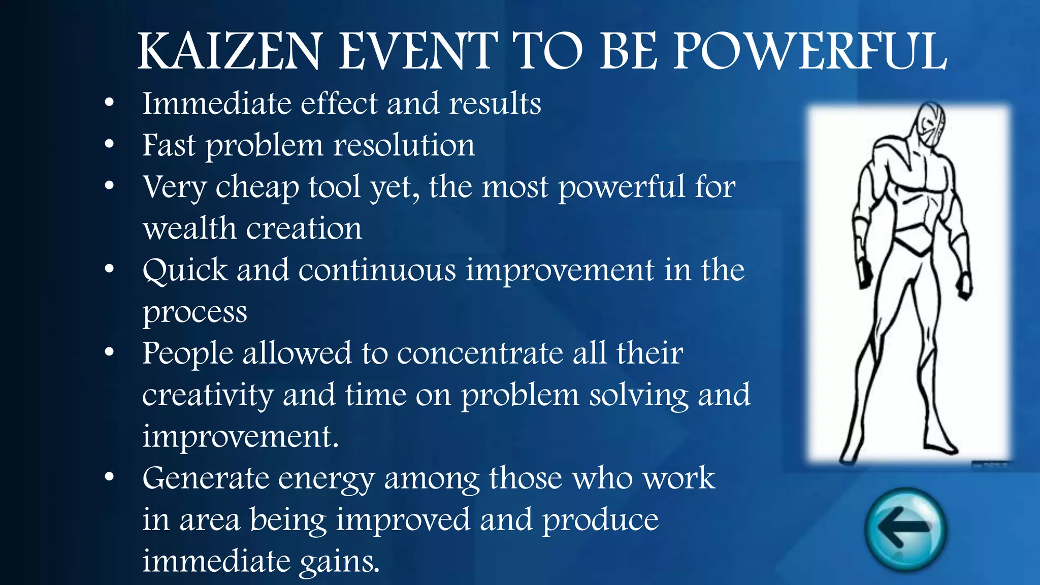 KAIZEN EVENT TO BE POWERFUL
• Immediate effect and results
• Fast problem resolution
• Very cheap tool yet, the most powerful for
  wealth creation
• Quick and continuous improvement in the
  process
• People allowed to concentrate all their
  creativity and time on problem solving and
  improvement.
• Generate energy among those who work
  in area being improved and produce
  immediate gains.
 