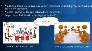 • A national bank uses a five day kaizen approach to attack process speed and
  efficiency problems
• A cross functional team is selected for the event.
• Project is well defined in the beginning itself

                                  KAIZEN




     DAY 1 FULL OF PROBLEMS                  DAY 5 SOLUTIONS FOR PROBLEMS
 