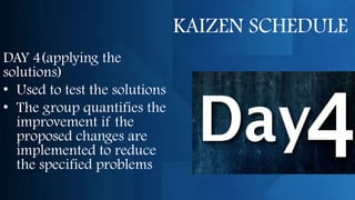 KAIZEN SCHEDULE
DAY 4(applying the
solutions)
• Used to test the solutions
• The group quantifies the
  improvement if the
  proposed changes are
  implemented to reduce
  the specified problems
 