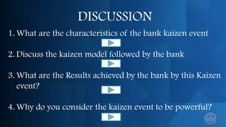 DISCUSSION
1. What are the characteristics of the bank kaizen event

2. Discuss the kaizen model followed by the bank

3. What are the Results achieved by the bank by this Kaizen
   event?

4. Why do you consider the kaizen event to be powerful?
 
