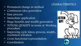 CHARACTERISTICS
• Permanent change in method
• Continuous idea generation
• Easy process
• Immediate application
• Huge benefits and wealth generation
• TOTOAL QUALITY in terms of Working
  procedure
• Improving cycle times, process, wealth,
  resolution solvation
• Cross functional representation.
• Coordination
 