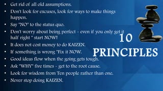 • Get rid of all old assumptions.
• Don't look for excuses, look for ways to make things
  happen.
• Say "NO" to the status quo.
• Don't worry about being perfect - even if you only get it
  half right " start NOW!
• It does not cost money to do KAIZEN.
• If something is wrong "Fix it NOW.
• Good ideas flow when the going gets tough.
• Ask "WHY" five times - get to the root cause.
• Look for wisdom from Ten people rather than one.
• Never stop doing KAIZEN.
 