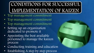 CONDITIONS FOR SUCCESSFUL
    IMPLEMENTATION OF KAIZEN
• Top management commitment
• Top management commitment
• Top management commitment
• Setting up an organization
  dedicated to promote it
• Appointing the best available
  personnel to manage the kaizen
  process
• Conducting training and education
• Establishing A step by step process
 
