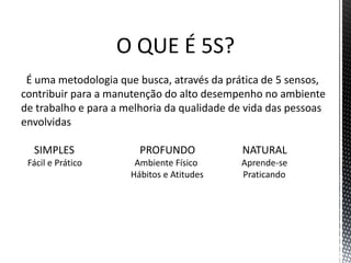 O QUE É 5S?
É uma metodologia que busca, através da prática de 5 sensos,
contribuir para a manutenção do alto desempenho no ambiente
de trabalho e para a melhoria da qualidade de vida das pessoas
envolvidas
SIMPLES PROFUNDO NATURAL
Fácil e Prático Ambiente Físico Aprende-se
Hábitos e Atitudes Praticando
 