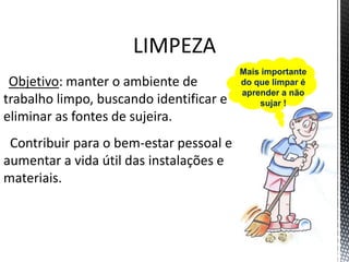 LIMPEZA
Objetivo: manter o ambiente de
trabalho limpo, buscando identificar e
eliminar as fontes de sujeira.
Contribuir para o bem-estar pessoal e
aumentar a vida útil das instalações e
materiais.
Mais importante
do que limpar é
aprender a não
sujar !
 