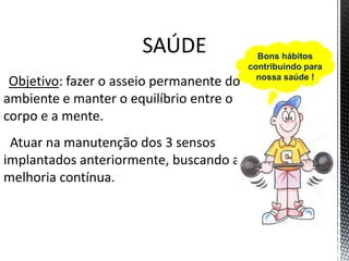 SAÚDE
Objetivo: fazer o asseio permanente do
ambiente e manter o equilíbrio entre o
corpo e a mente.
Atuar na manutenção dos 3 sensos
implantados anteriormente, buscando a
melhoria contínua.
Bons hábitos
contribuindo para
nossa saúde !
 