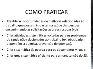 COMO PRATICAR
• Identificar oportunidades de melhoria relacionadas ao
trabalho que possam impactar na saúde das pessoas,
encaminhando as solicitações às áreas responsáveis.
• Criar atividades sistemáticas voltadas para os problemas
de saúde não relacionados ao trabalho (ex. obesidade,
dependência química, prevenção de doenças).
• Criar sistemática de guarda para os documentos virtuais.
• Criar uma sistemática eficiente para a manutenção do 5S.
 
