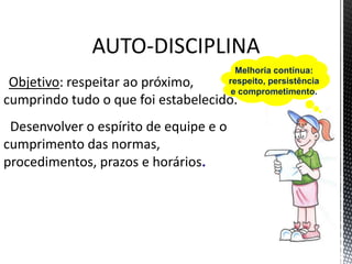 AUTO-DISCIPLINA
Objetivo: respeitar ao próximo,
cumprindo tudo o que foi estabelecido.
Desenvolver o espírito de equipe e o
cumprimento das normas,
procedimentos, prazos e horários.
Melhoria contínua:
respeito, persistência
e comprometimento.
 
