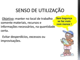 SENSO DE UTILIZAÇÃO
Objetivo: manter no local de trabalho
somente materiais, recursos e
informações necessários, na quantidade
certa.
Evitar desperdícios, excessos ou
improvisações.
Sem bagunça
se faz mais
com menos !
 