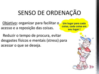 SENSO DE ORDENAÇÃO
Objetivo: organizar para facilitar o
acesso e a reposição das coisas.
Reduzir o tempo de procura, evitar
desgastes físicos e mentais (stress) para
acessar o que se deseja.
Um lugar para cada
coisa, cada coisa em
seu lugar !
 