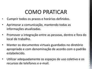COMO PRATICAR
• Cumprir todos os prazos e horários definidos.
• Aprimorar a comunicação, mantendo todas as
informações atualizadas.
• Promover a integração entre as pessoas, dentro e fora do
local de trabalho.
• Manter os documentos virtuais guardados no diretório
apropriado e com denominação de acordo com o padrão
estabelecido.
• Utilizar adequadamente os espaços de uso coletivo e os
recursos de telefones e e-mail.
 