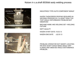 Kaizen in c.a.shaft 8530dd assly welding process
INDUSTRIES TYPE=AUTO COMPONENT MANUF
KAIZEN THEM:ERROR PROFING REQUIRED IN
WELDING PROCESS OF C.A.SHAFT ASSLY SO
THAT ANGLE DISTURBANCE PROBLEM NOT
OBSERVED
MACHINE NAME:-MIG WELDING SET +WELDING
FIXTURE
DEPT.QUALITY
KAIZEN START DATE:-16.03.13
KAIZEN END DATE :-22.03.13
PROBLEM:-OPERATOR NOT INSERT LOCATING
PIN INTO SHAFT WHICH MAKE ANGLE WRT
FLANGE.AND OBSEVED ANGLE DISTURBANCE
PROBLEM.
LOCATING PIN
C.A.SHAFT
FLANGE
 