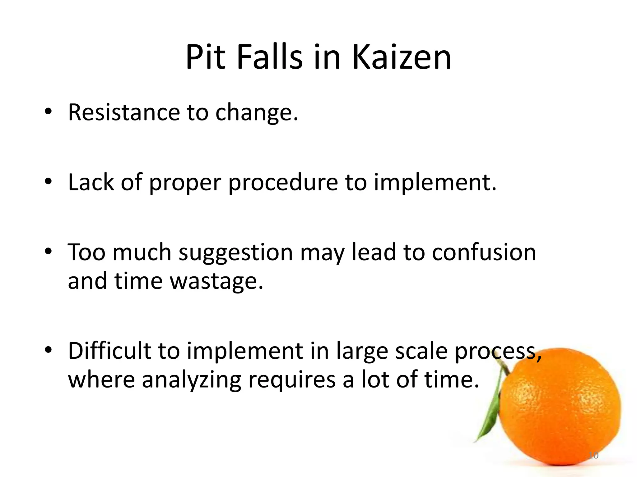 Pit Falls in Kaizen
• Resistance to change.
• Lack of proper procedure to implement.
• Too much suggestion may lead to confusion
and time wastage.
• Difficult to implement in large scale process,
where analyzing requires a lot of time.
10
 