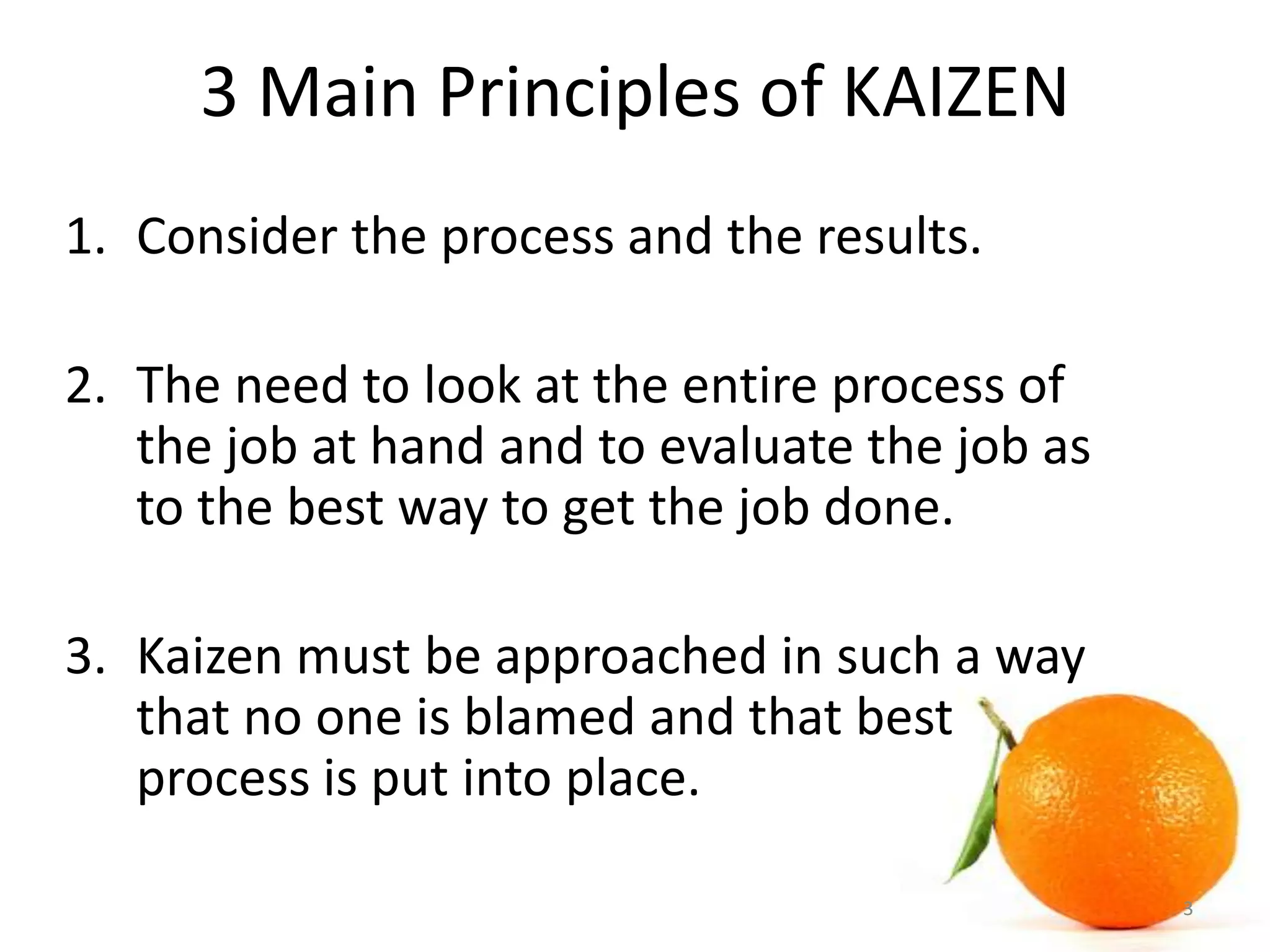 3 Main Principles of KAIZEN
1. Consider the process and the results.
2. The need to look at the entire process of
the job at hand and to evaluate the job as
to the best way to get the job done.
3. Kaizen must be approached in such a way
that no one is blamed and that best
process is put into place.
3
 