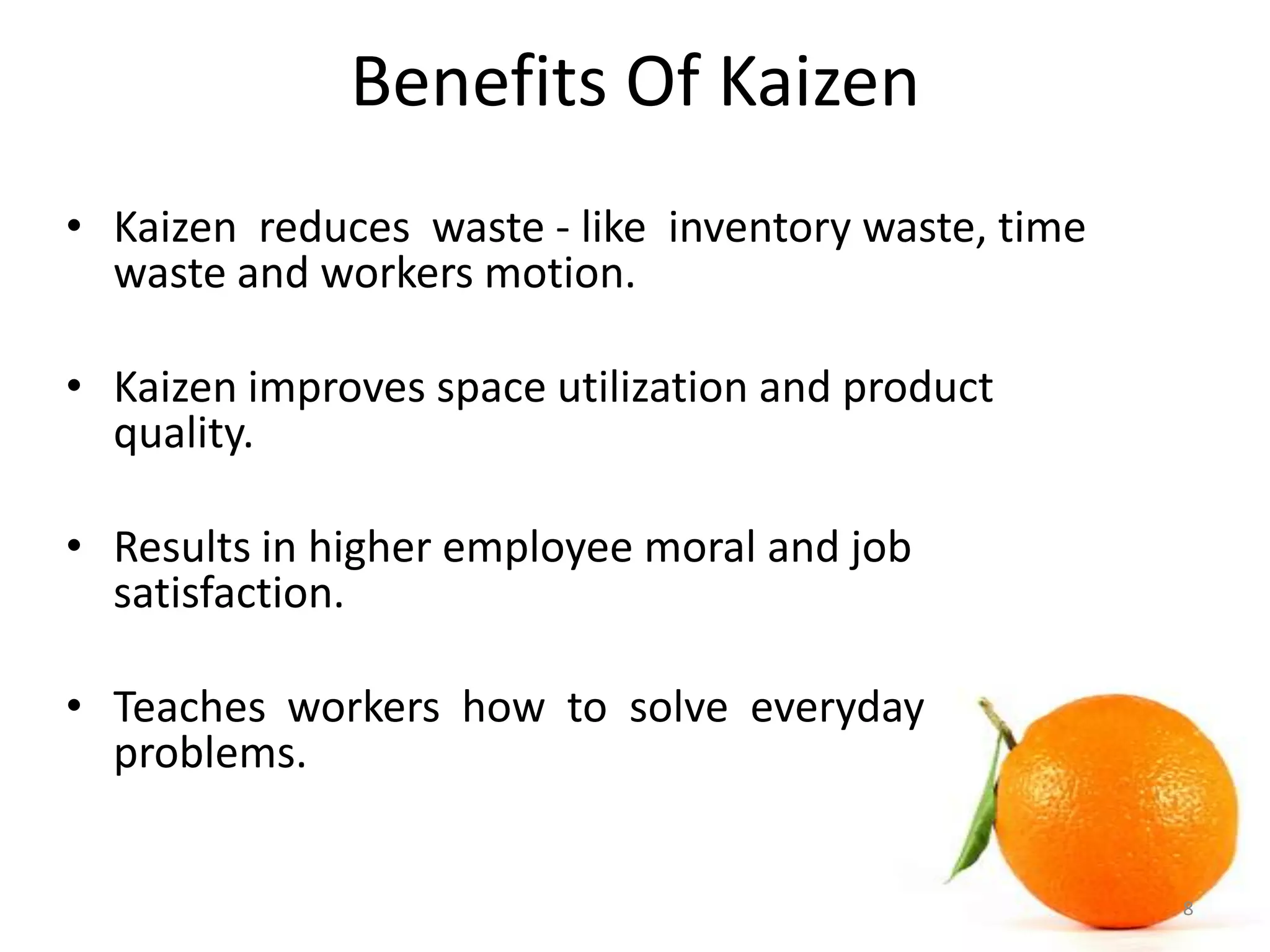Benefits Of Kaizen
• Kaizen reduces waste - like inventory waste, time
waste and workers motion.
• Kaizen improves space utilization and product
quality.
• Results in higher employee moral and job
satisfaction.
• Teaches workers how to solve everyday
problems.
8
 
