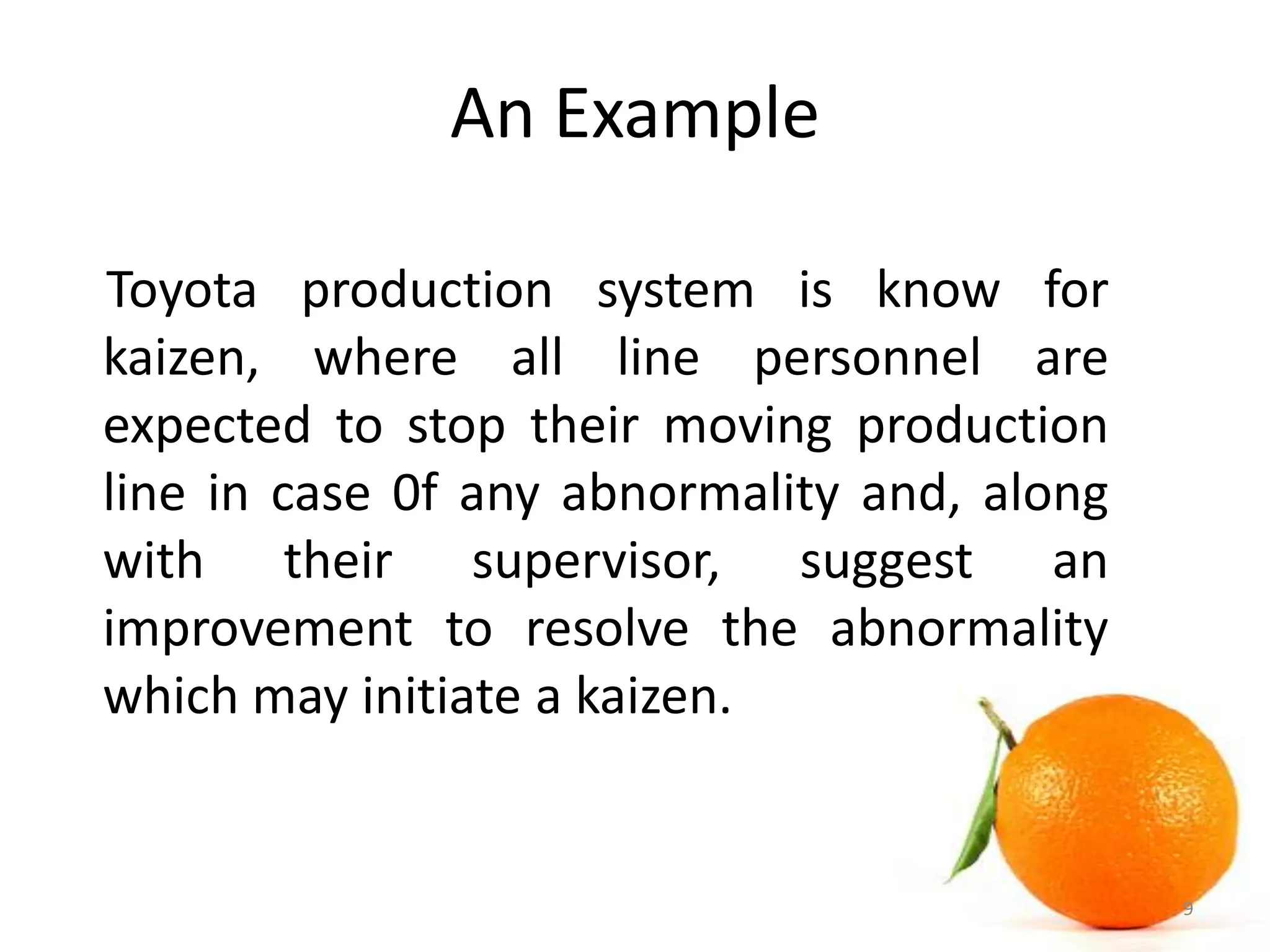 An Example
Toyota production system is know for
kaizen, where all line personnel are
expected to stop their moving production
line in case 0f any abnormality and, along
with their supervisor, suggest an
improvement to resolve the abnormality
which may initiate a kaizen.
9
 