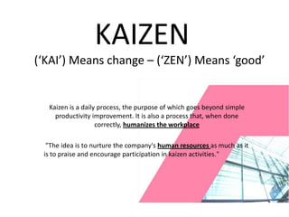 KAIZEN
(‘KAI’) Means change – (‘ZEN’) Means ‘good’


  Kaizen is a daily process, the purpose of which goes beyond simple
    productivity improvement. It is also a process that, when done
                   correctly, humanizes the workplace

  "The idea is to nurture the company's human resources as much as it
 is to praise and encourage participation in kaizen activities."
 