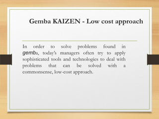Gemba KAIZEN - Low cost approach

In order to solve problems found in
gemba, today’s managers often try to apply
sophisticated tools and technologies to deal with
problems that can be solved with a
commonsense, low-cost approach.

 