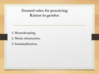 Ground rules for practicing
Kaizen in gemba:

1. Housekeeping,
2. Muda elimination.

3. Standardization.

 