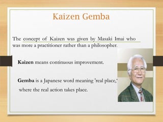 Kaizen Gemba
The concept of Kaizen was given by Masaki Imai who
was more a practitioner rather than a philosopher.
Kaizen means continuous improvement.
Gemba is a Japanese word meaning 'real place,‘
where the real action takes place.

 