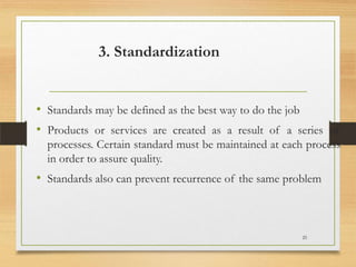 3. Standardization

• Standards may be defined as the best way to do the job
• Products or services are created as a result of a series of
processes. Certain standard must be maintained at each process
in order to assure quality.

• Standards also can prevent recurrence of the same problem

25

 