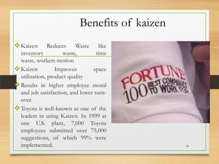 Benefits of kaizen
 Kaizen

Reduces Waste like
inventory
waste,
time
waste, workers motion
 Kaizen
Improves
space
utilization, product quality
 Results in higher employee moral
and job satisfaction, and lower turnover.
 Toyota is well-known as one of the
leaders in using Kaizen. In 1999 at
one U.S. plant, 7,000 Toyota
employees submitted over 75,000
suggestions, of which 99% were
implemented.

26

 
