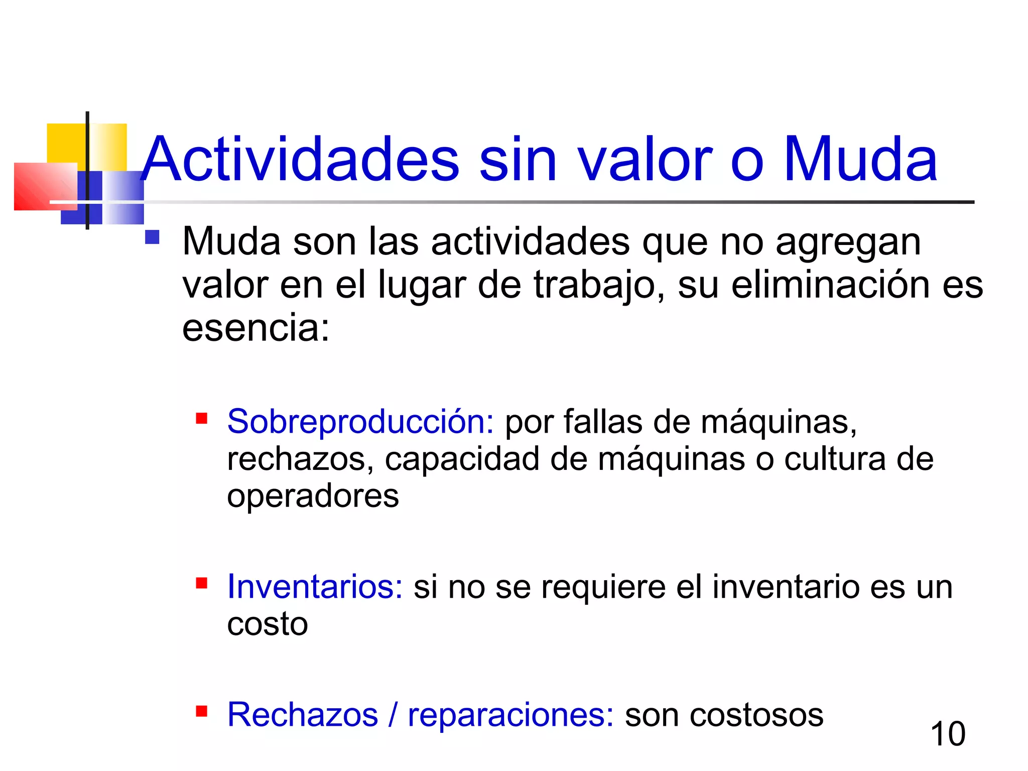 10
Actividades sin valor o Muda
 Muda son las actividades que no agregan
valor en el lugar de trabajo, su eliminación es
esencia:
 Sobreproducción: por fallas de máquinas,
rechazos, capacidad de máquinas o cultura de
operadores
 Inventarios: si no se requiere el inventario es un
costo
 Rechazos / reparaciones: son costosos
 