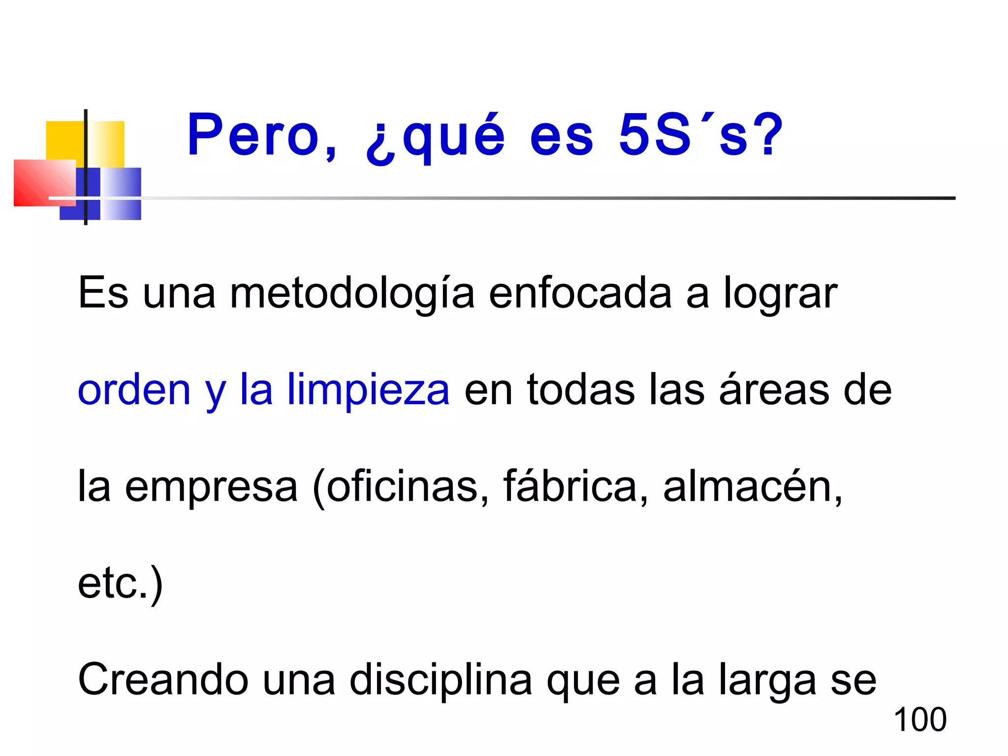 100
Es una metodología enfocada a lograr
orden y la limpieza en todas las áreas de
la empresa (oficinas, fábrica, almacén,
etc.)
Creando una disciplina que a la larga se
Pero, ¿qué es 5S´s?
 