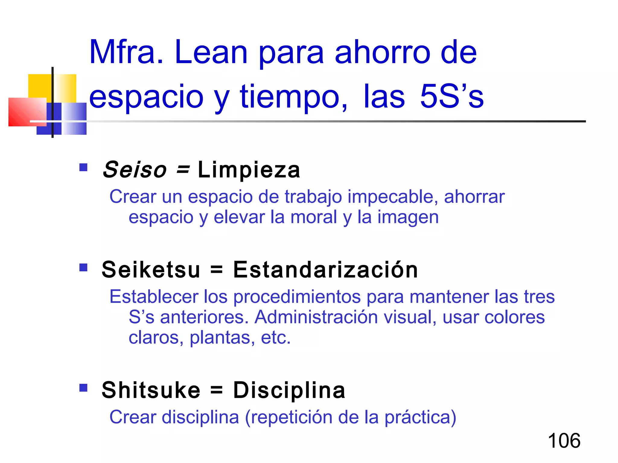 106
Mfra. Lean para ahorro de
espacio y tiempo, las 5S’s
 Seiso = Limpieza
Crear un espacio de trabajo impecable, ahorrar
espacio y elevar la moral y la imagen
 Seiketsu = Estandarización
Establecer los procedimientos para mantener las tres
S’s anteriores. Administración visual, usar colores
claros, plantas, etc.
 Shitsuke = Disciplina
Crear disciplina (repetición de la práctica)
 