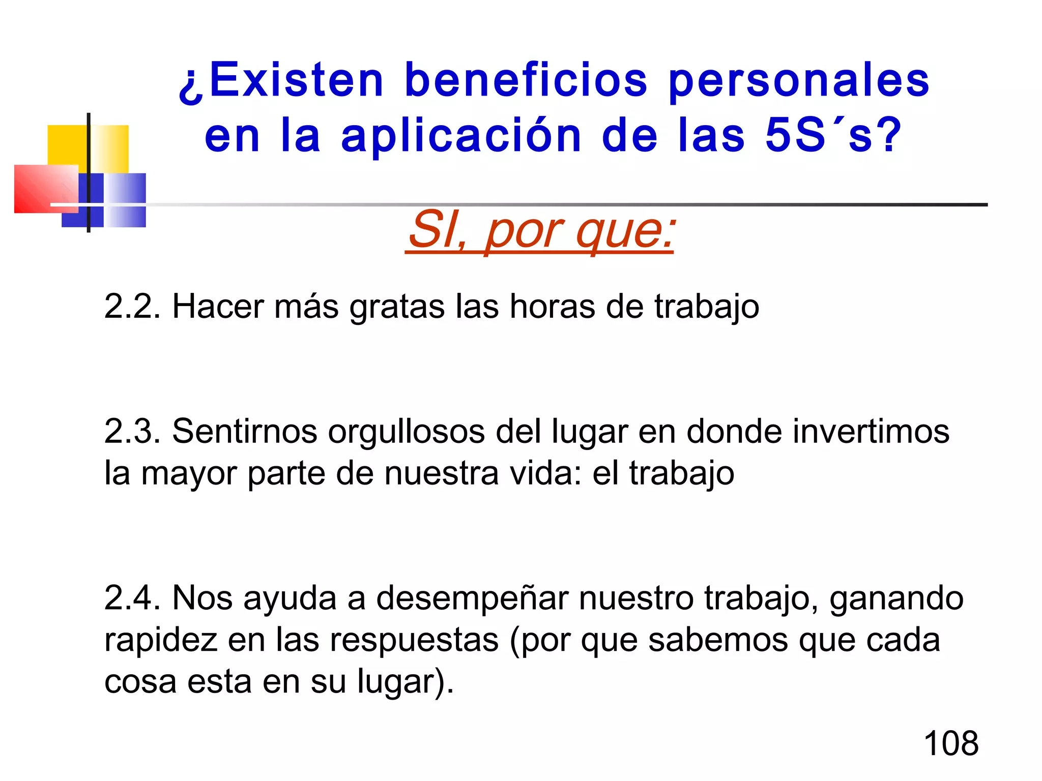 108
¿Existen beneficios personales
en la aplicación de las 5S´s?
2.2. Hacer más gratas las horas de trabajo
2.3. Sentirnos orgullosos del lugar en donde invertimos
la mayor parte de nuestra vida: el trabajo
2.4. Nos ayuda a desempeñar nuestro trabajo, ganando
rapidez en las respuestas (por que sabemos que cada
cosa esta en su lugar).
SI, por que:
 