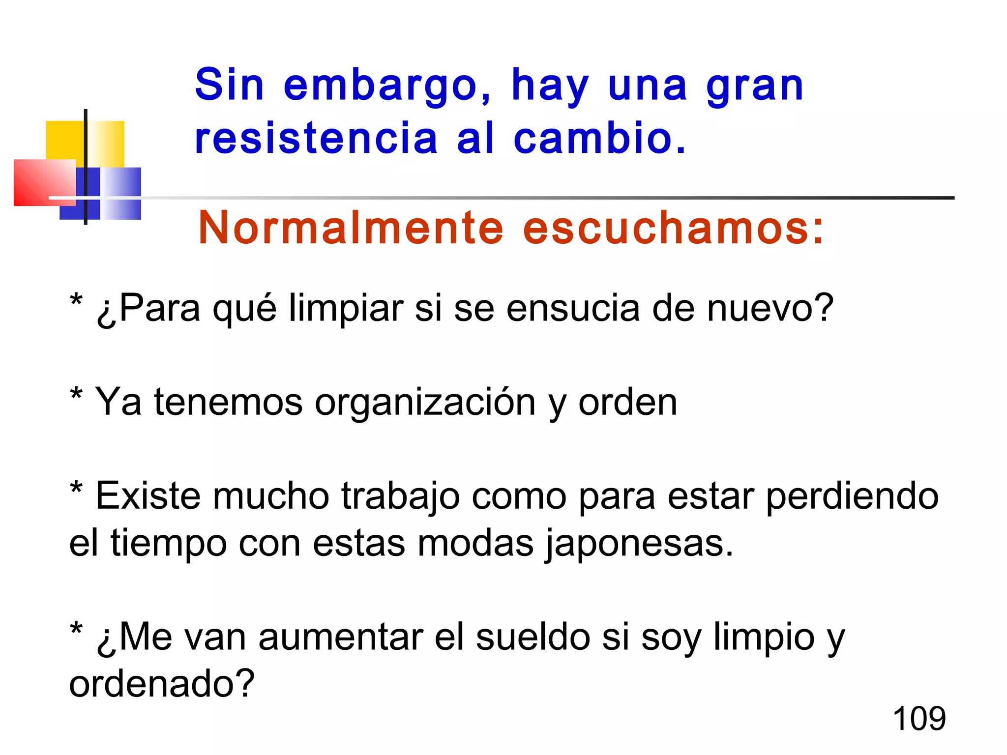 109
Normalmente escuchamos:
* ¿Para qué limpiar si se ensucia de nuevo?
* Ya tenemos organización y orden
* Existe mucho trabajo como para estar perdiendo
el tiempo con estas modas japonesas.
* ¿Me van aumentar el sueldo si soy limpio y
ordenado?
Sin embargo, hay una gran
resistencia al cambio.
 