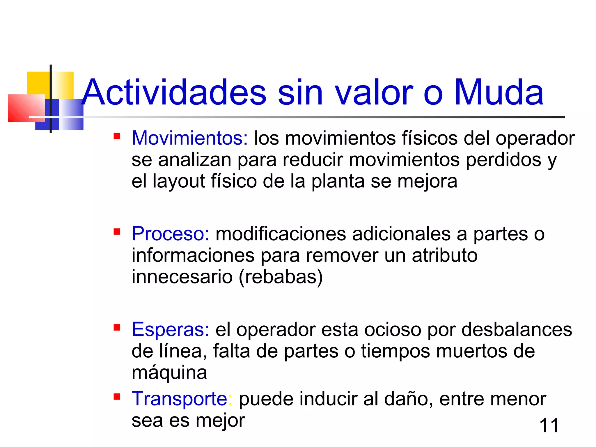 11
Actividades sin valor o Muda
 Movimientos: los movimientos físicos del operador
se analizan para reducir movimientos perdidos y
el layout físico de la planta se mejora
 Proceso: modificaciones adicionales a partes o
informaciones para remover un atributo
innecesario (rebabas)
 Esperas: el operador esta ocioso por desbalances
de línea, falta de partes o tiempos muertos de
máquina
 Transporte: puede inducir al daño, entre menor
sea es mejor
 
