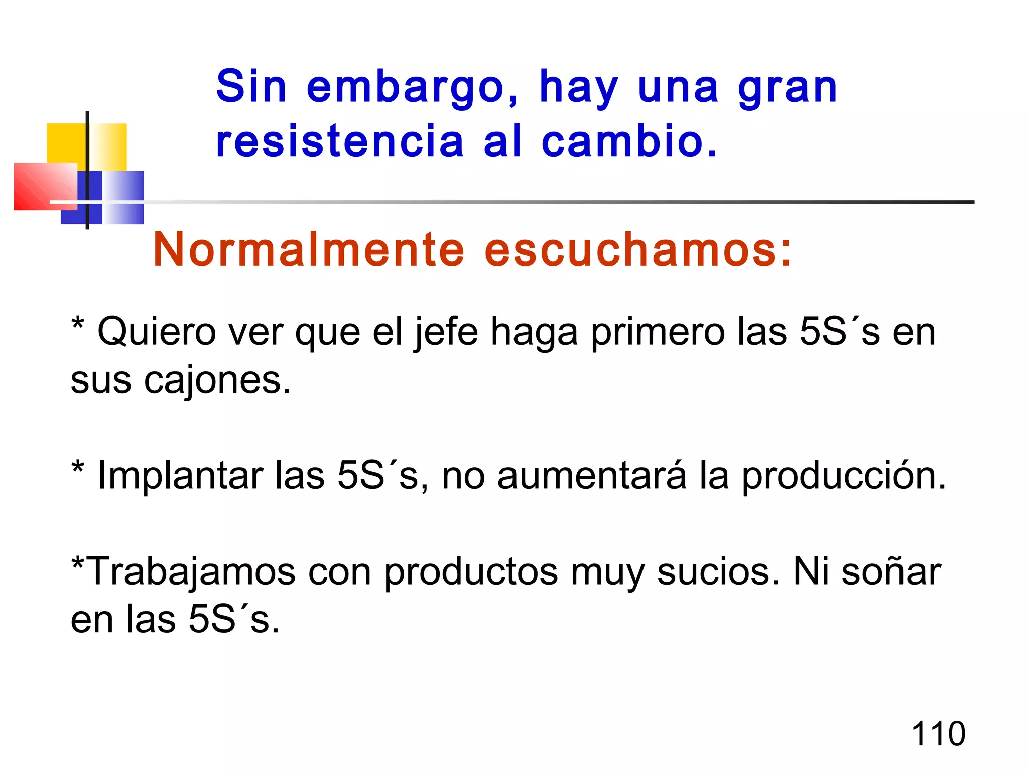 110
Normalmente escuchamos:
* Quiero ver que el jefe haga primero las 5S´s en
sus cajones.
* Implantar las 5S´s, no aumentará la producción.
*Trabajamos con productos muy sucios. Ni soñar
en las 5S´s.
Sin embargo, hay una gran
resistencia al cambio.
 