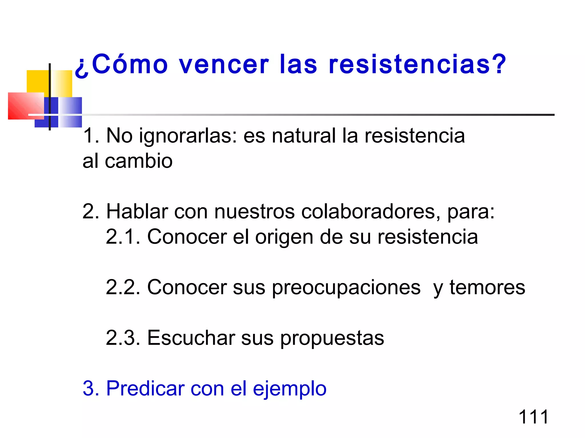 111
1. No ignorarlas: es natural la resistencia
al cambio
2. Hablar con nuestros colaboradores, para:
2.1. Conocer el origen de su resistencia
2.2. Conocer sus preocupaciones y temores
2.3. Escuchar sus propuestas
3. Predicar con el ejemplo
¿Cómo vencer las resistencias?
 